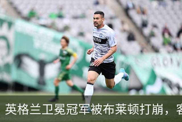 英格兰卫冕冠军被布莱顿打崩，客场0比3惨败，定位球反被将一军